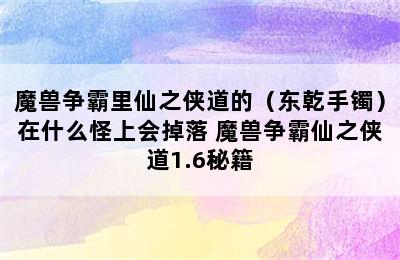 魔兽争霸里仙之侠道的（东乾手镯）在什么怪上会掉落 魔兽争霸仙之侠道1.6秘籍